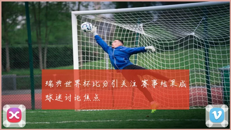 瑞典世界杯比分引关注 赛事结果成球迷讨论焦点