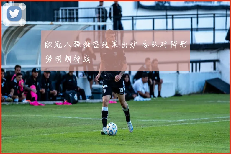 欧冠八强抽签结果出炉 各队对阵形势明朗待战