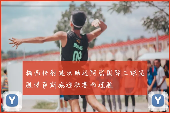 梅西传射建功助迈阿密国际三球完胜堪萨斯城迎联赛两连胜