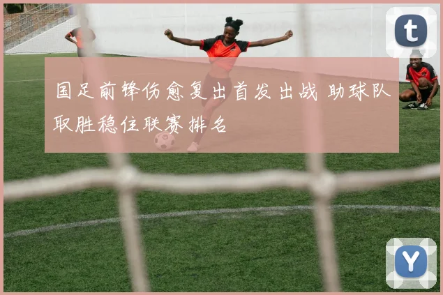 国足前锋伤愈复出首发出战 助球队取胜稳住联赛排名