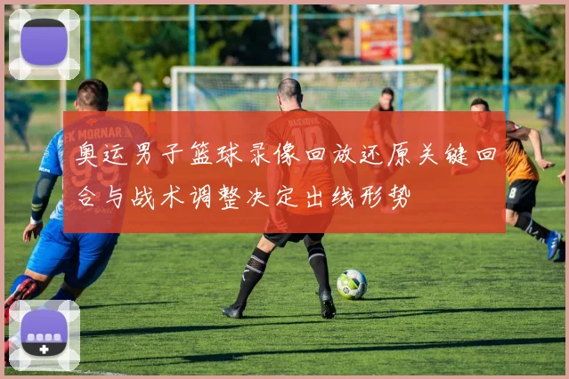 奥运男子篮球录像回放还原关键回合与战术调整决定出线形势