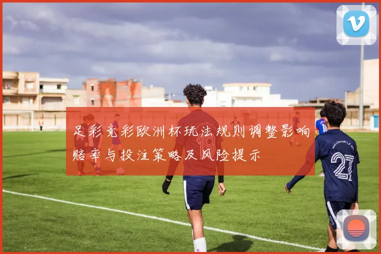足彩竞彩欧洲杯玩法规则调整影响赔率与投注策略及风险提示
