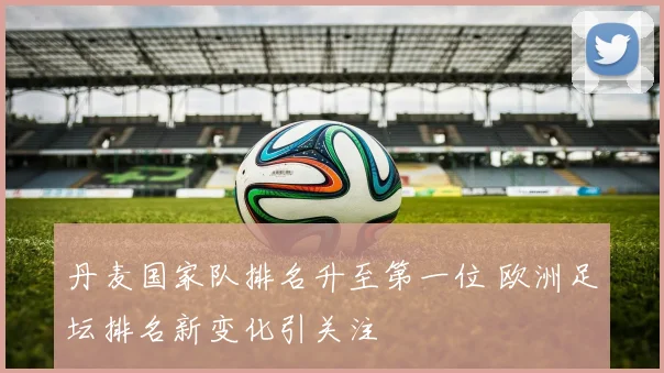 丹麦国家队排名升至第一位 欧洲足坛排名新变化引关注
