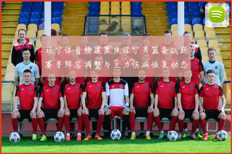 辽宁体育频道聚焦辽宁男篮备战新赛季阵容调整与主力伤病恢复动态