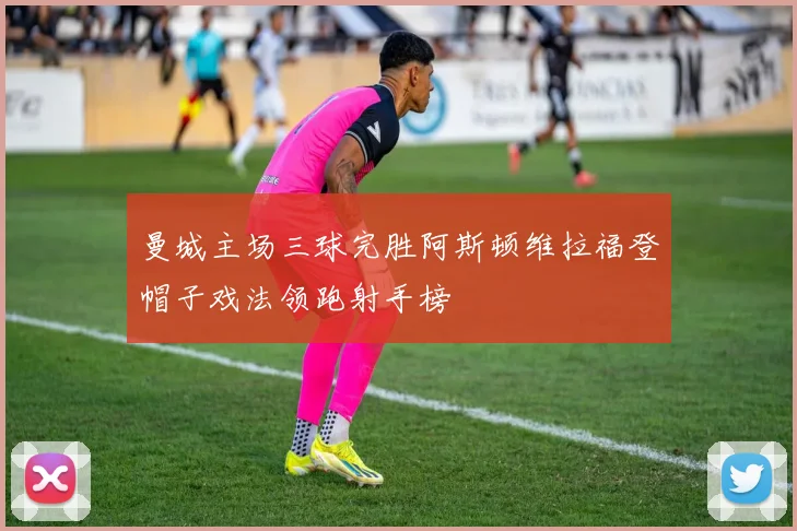 曼城主场三球完胜阿斯顿维拉福登帽子戏法领跑射手榜