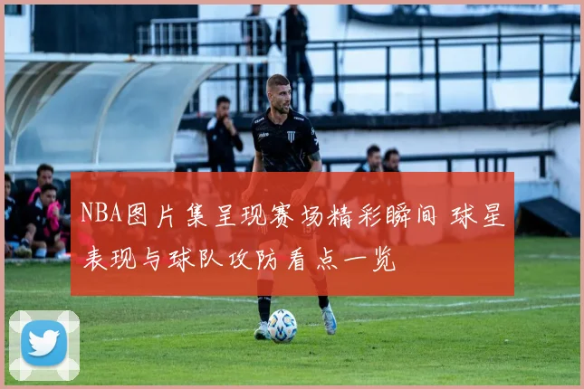 NBA图片集呈现赛场精彩瞬间 球星表现与球队攻防看点一览