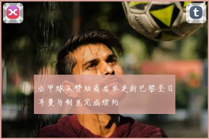 法甲球衣赞助商名单更新巴黎圣日耳曼与耐克完成续约