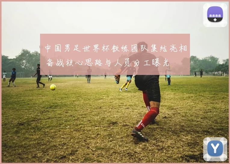 中国男足世界杯教练团队集结亮相 备战核心思路与人员分工曝光