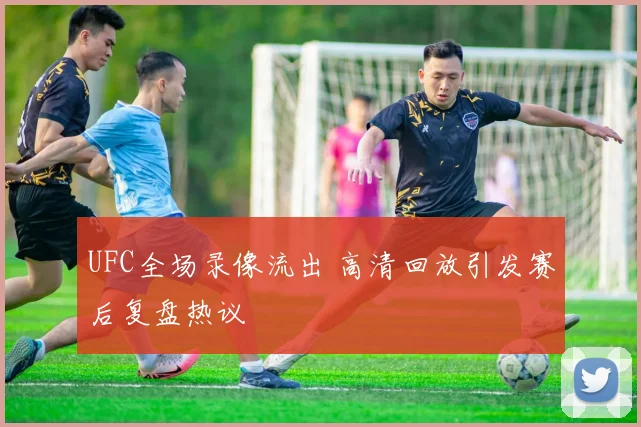 UFC全场录像流出 高清回放引发赛后复盘热议