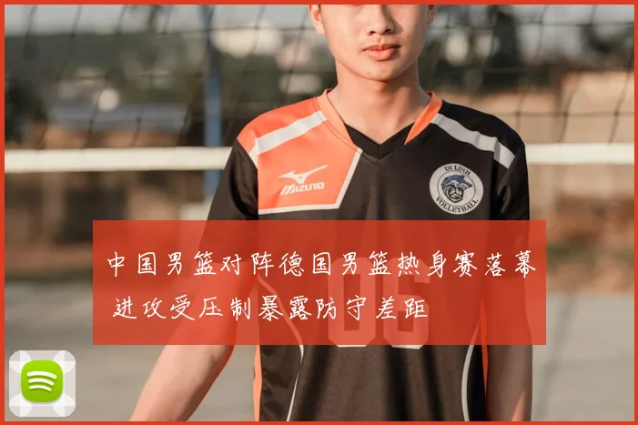 中国男篮对阵德国男篮热身赛落幕 进攻受压制暴露防守差距