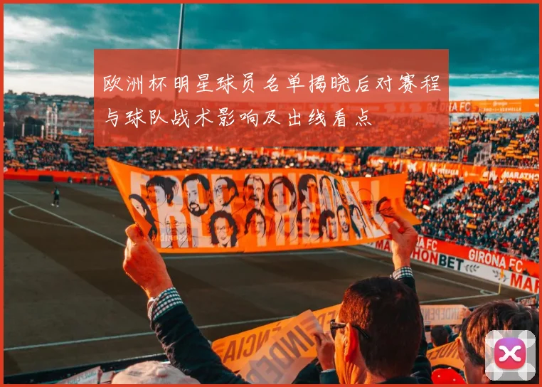 欧洲杯明星球员名单揭晓后对赛程与球队战术影响及出线看点