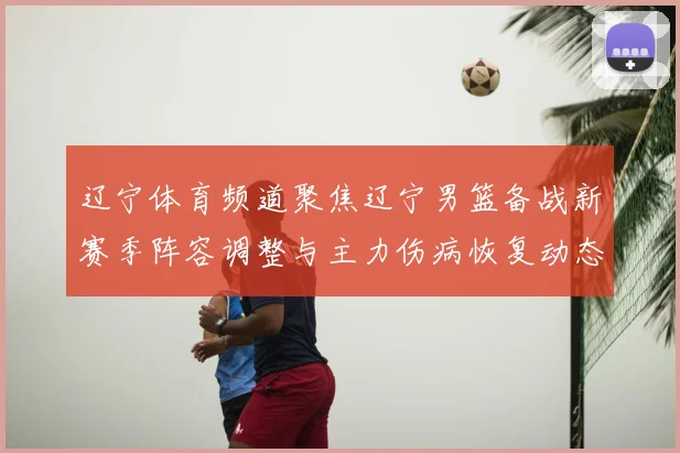 辽宁体育频道聚焦辽宁男篮备战新赛季阵容调整与主力伤病恢复动态