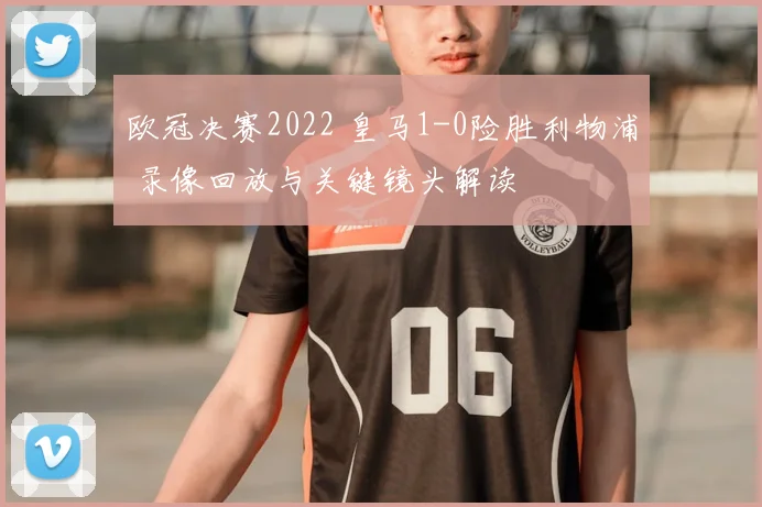 欧冠决赛2022 皇马1-0险胜利物浦 录像回放与关键镜头解读