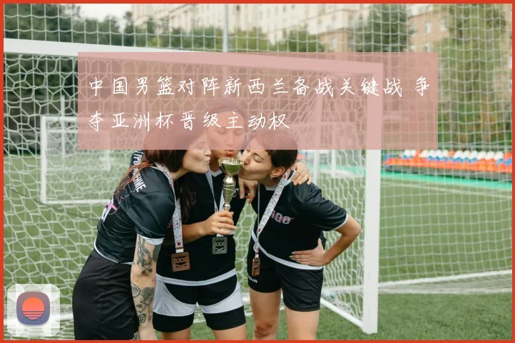 中国男篮对阵新西兰备战关键战 争夺亚洲杯晋级主动权