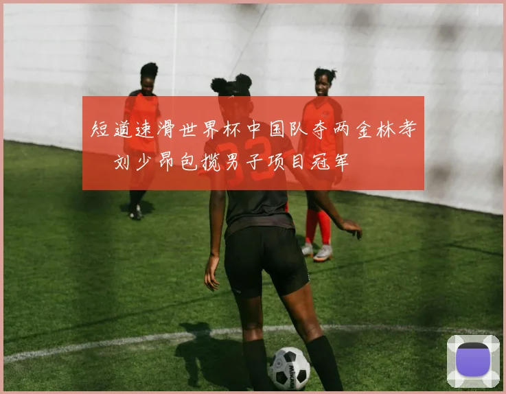 短道速滑世界杯中国队夺两金林孝埈刘少昂包揽男子项目冠军