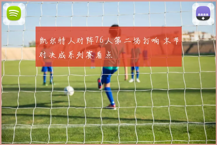 凯尔特人对阵76人第二场打响 末节对决成系列赛看点