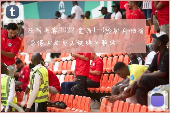 欧冠决赛2022 皇马1-0险胜利物浦 录像回放与关键镜头解读