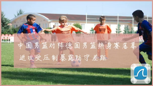 中国男篮对阵德国男篮热身赛落幕 进攻受压制暴露防守差距