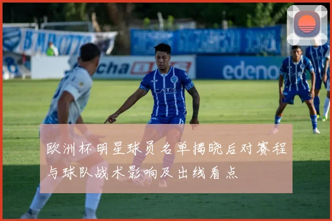 欧洲杯明星球员名单揭晓后对赛程与球队战术影响及出线看点